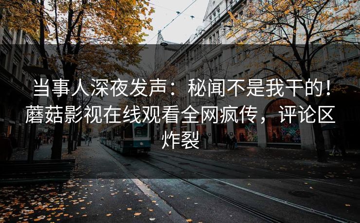 当事人深夜发声：秘闻不是我干的！蘑菇影视在线观看全网疯传，评论区炸裂