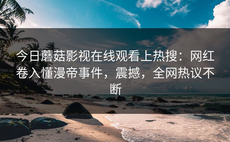 今日蘑菇影视在线观看上热搜：网红卷入懂漫帝事件，震撼，全网热议不断