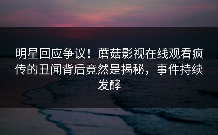 明星回应争议！蘑菇影视在线观看疯传的丑闻背后竟然是揭秘，事件持续发酵