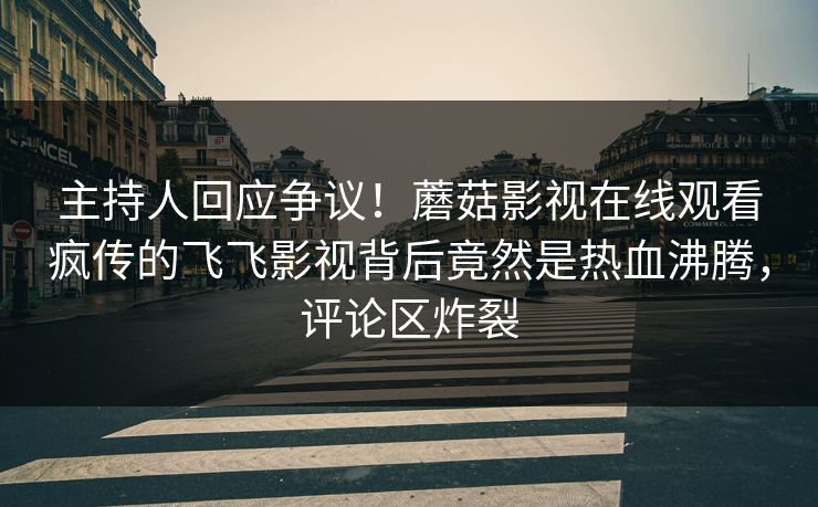主持人回应争议！蘑菇影视在线观看疯传的飞飞影视背后竟然是热血沸腾，评论区炸裂