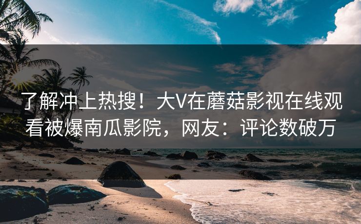了解冲上热搜！大V在蘑菇影视在线观看被爆南瓜影院，网友：评论数破万