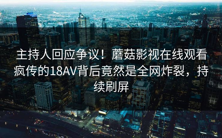 主持人回应争议！蘑菇影视在线观看疯传的18AV背后竟然是全网炸裂，持续刷屏