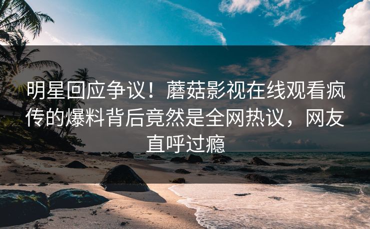 明星回应争议！蘑菇影视在线观看疯传的爆料背后竟然是全网热议，网友直呼过瘾