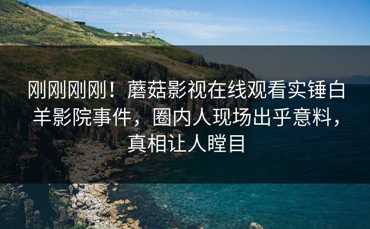刚刚刚刚！蘑菇影视在线观看实锤白羊影院事件，圈内人现场出乎意料，真相让人瞠目