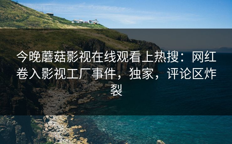 今晚蘑菇影视在线观看上热搜：网红卷入影视工厂事件，独家，评论区炸裂