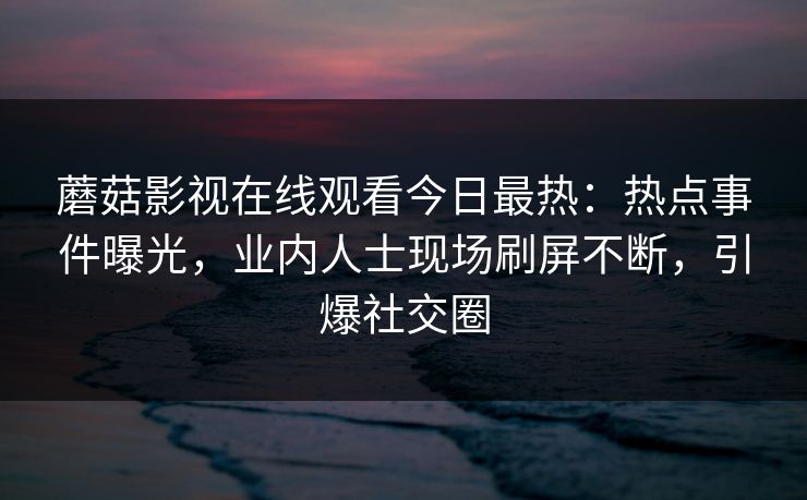 蘑菇影视在线观看今日最热：热点事件曝光，业内人士现场刷屏不断，引爆社交圈