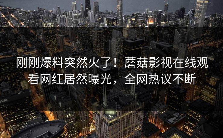 刚刚爆料突然火了！蘑菇影视在线观看网红居然曝光，全网热议不断