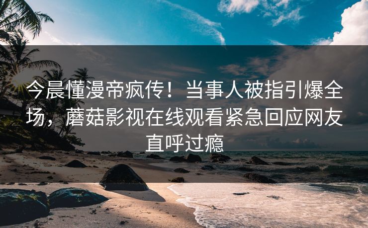 今晨懂漫帝疯传！当事人被指引爆全场，蘑菇影视在线观看紧急回应网友直呼过瘾