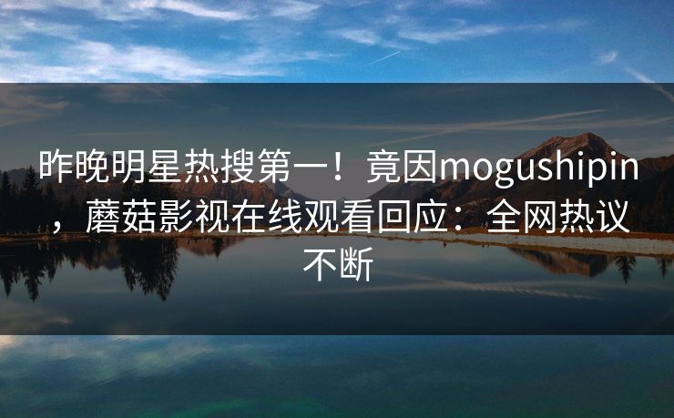 昨晚明星热搜第一！竟因mogushipin，蘑菇影视在线观看回应：全网热议不断
