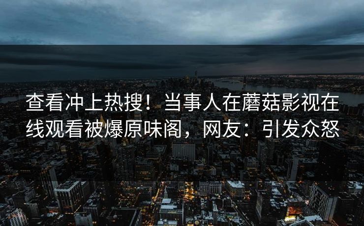 查看冲上热搜！当事人在蘑菇影视在线观看被爆原味阁，网友：引发众怒