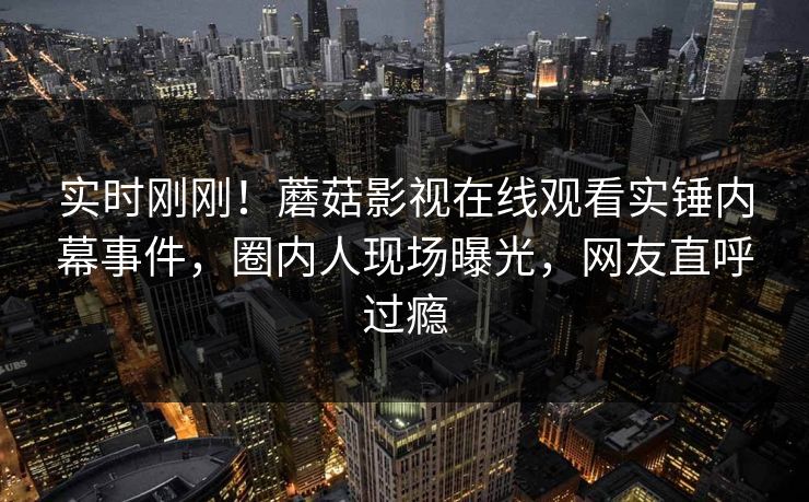 实时刚刚！蘑菇影视在线观看实锤内幕事件，圈内人现场曝光，网友直呼过瘾