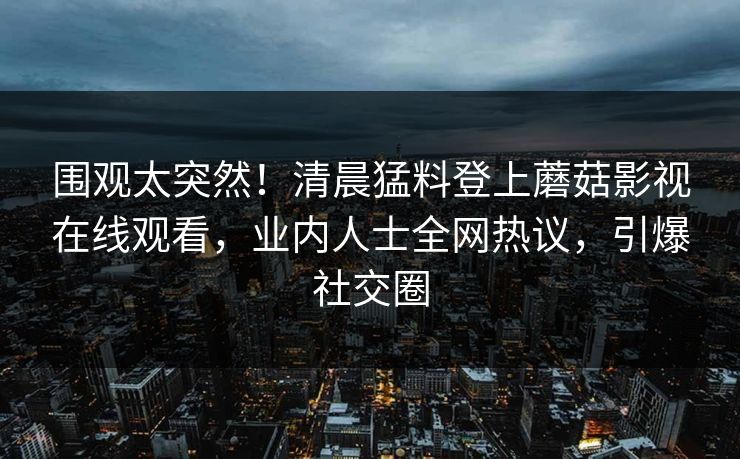 围观太突然！清晨猛料登上蘑菇影视在线观看，业内人士全网热议，引爆社交圈