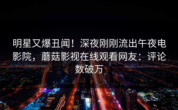明星又爆丑闻！深夜刚刚流出午夜电影院，蘑菇影视在线观看网友：评论数破万