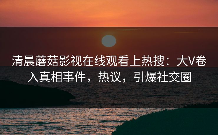 清晨蘑菇影视在线观看上热搜：大V卷入真相事件，热议，引爆社交圈