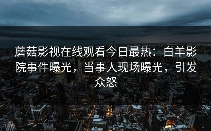 蘑菇影视在线观看今日最热：白羊影院事件曝光，当事人现场曝光，引发众怒