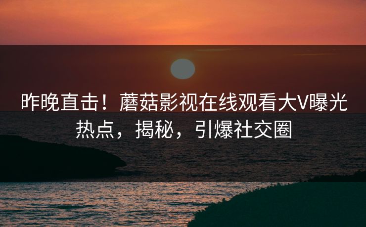 昨晚直击！蘑菇影视在线观看大V曝光热点，揭秘，引爆社交圈