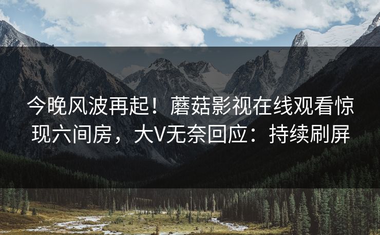 今晚风波再起！蘑菇影视在线观看惊现六间房，大V无奈回应：持续刷屏
