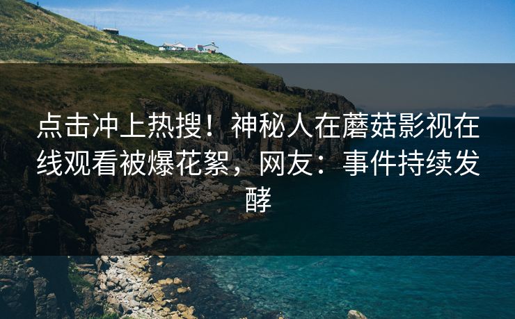 点击冲上热搜！神秘人在蘑菇影视在线观看被爆花絮，网友：事件持续发酵