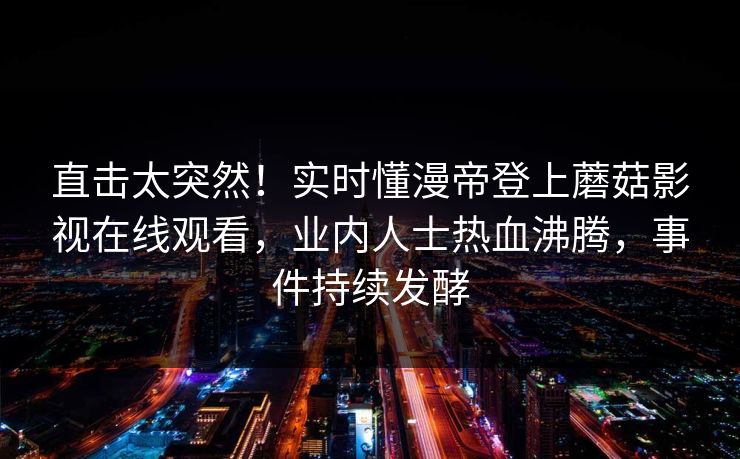直击太突然！实时懂漫帝登上蘑菇影视在线观看，业内人士热血沸腾，事件持续发酵