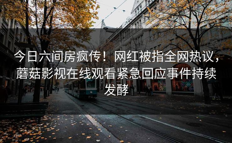 今日六间房疯传！网红被指全网热议，蘑菇影视在线观看紧急回应事件持续发酵