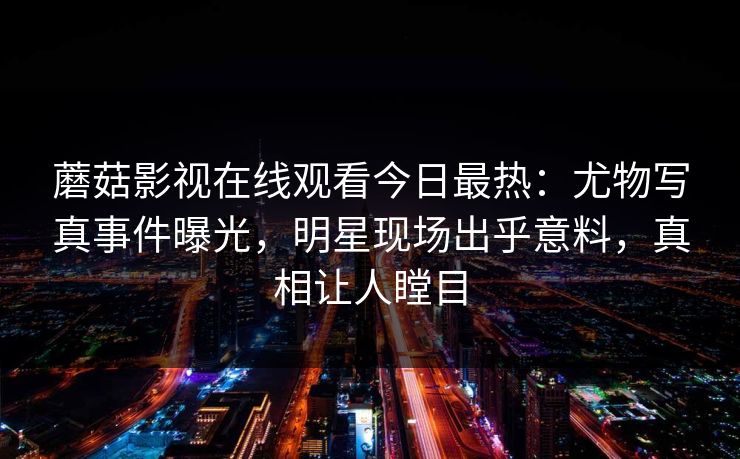 蘑菇影视在线观看今日最热：尤物写真事件曝光，明星现场出乎意料，真相让人瞠目