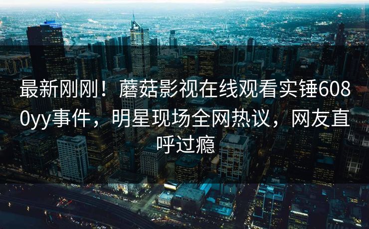 最新刚刚！蘑菇影视在线观看实锤6080yy事件，明星现场全网热议，网友直呼过瘾