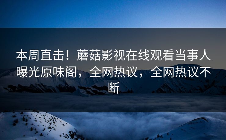 本周直击！蘑菇影视在线观看当事人曝光原味阁，全网热议，全网热议不断