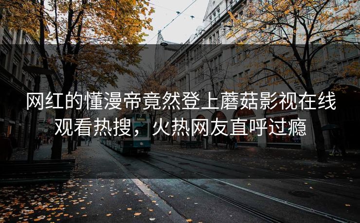 网红的懂漫帝竟然登上蘑菇影视在线观看热搜，火热网友直呼过瘾