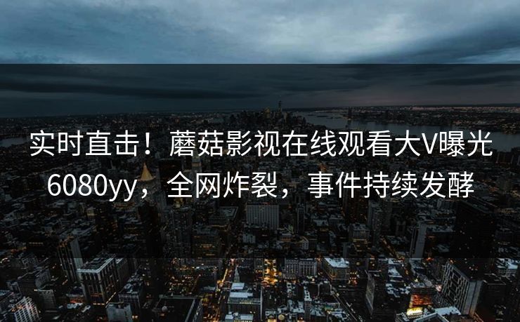 实时直击！蘑菇影视在线观看大V曝光6080yy，全网炸裂，事件持续发酵
