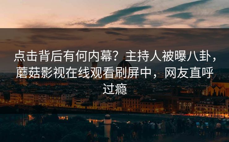 点击背后有何内幕？主持人被曝八卦，蘑菇影视在线观看刷屏中，网友直呼过瘾