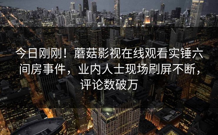 今日刚刚！蘑菇影视在线观看实锤六间房事件，业内人士现场刷屏不断，评论数破万