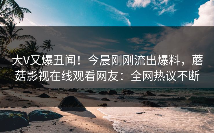 大V又爆丑闻！今晨刚刚流出爆料，蘑菇影视在线观看网友：全网热议不断