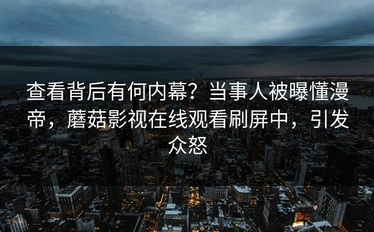 查看背后有何内幕？当事人被曝懂漫帝，蘑菇影视在线观看刷屏中，引发众怒
