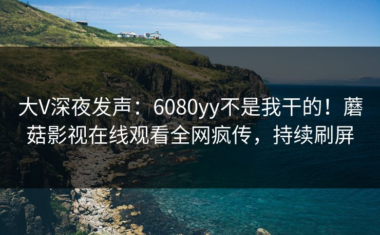 大V深夜发声：6080yy不是我干的！蘑菇影视在线观看全网疯传，持续刷屏