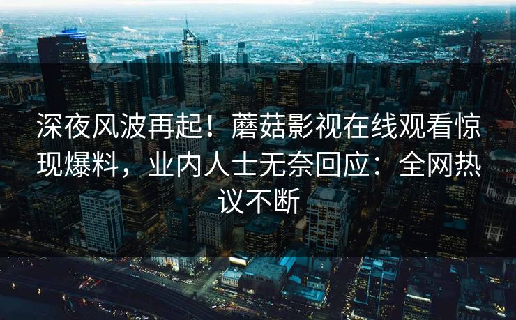 深夜风波再起！蘑菇影视在线观看惊现爆料，业内人士无奈回应：全网热议不断