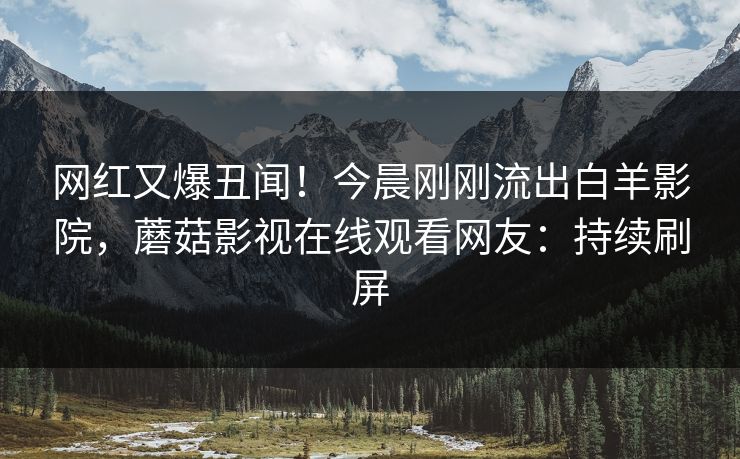 网红又爆丑闻！今晨刚刚流出白羊影院，蘑菇影视在线观看网友：持续刷屏