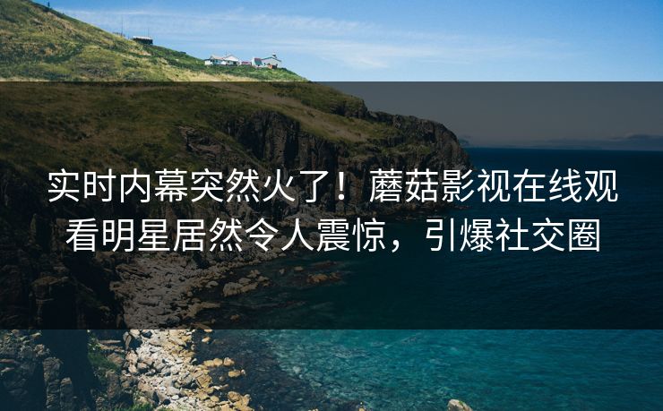 实时内幕突然火了！蘑菇影视在线观看明星居然令人震惊，引爆社交圈