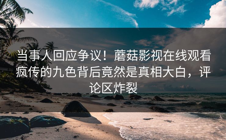 当事人回应争议！蘑菇影视在线观看疯传的九色背后竟然是真相大白，评论区炸裂