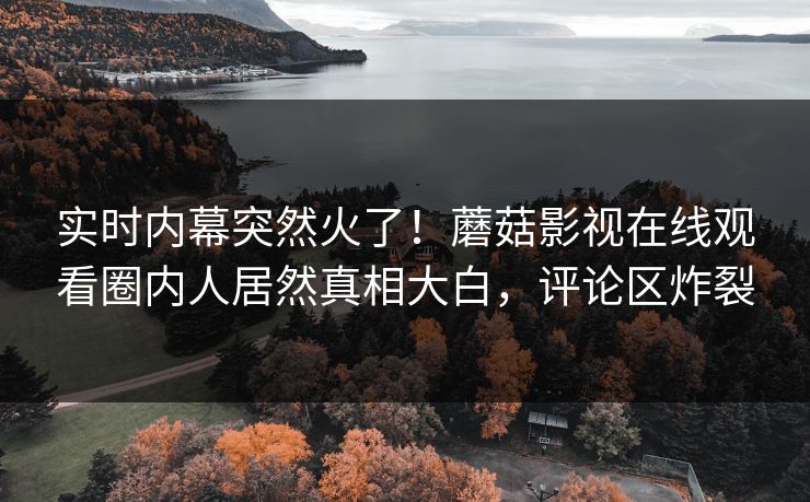 实时内幕突然火了！蘑菇影视在线观看圈内人居然真相大白，评论区炸裂