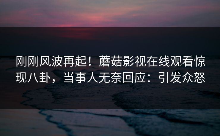 刚刚风波再起！蘑菇影视在线观看惊现八卦，当事人无奈回应：引发众怒