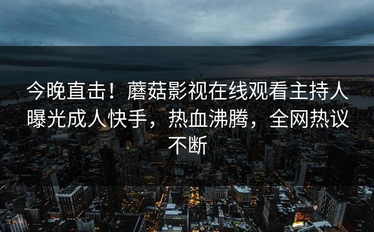 今晚直击！蘑菇影视在线观看主持人曝光成人快手，热血沸腾，全网热议不断