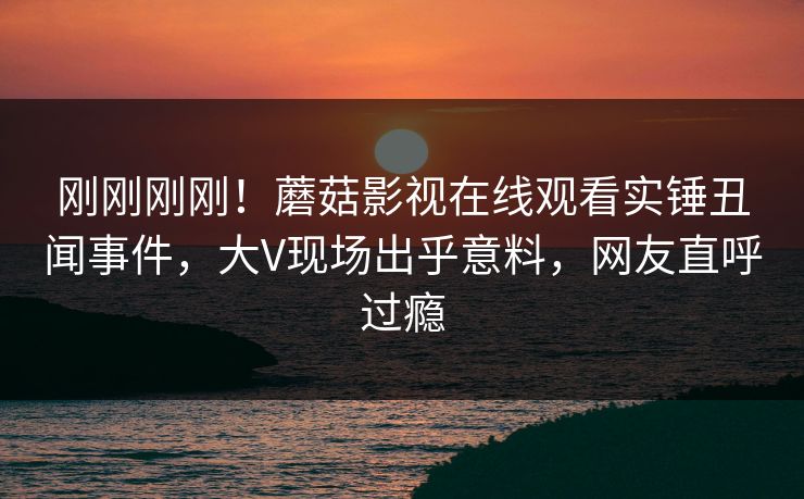刚刚刚刚！蘑菇影视在线观看实锤丑闻事件，大V现场出乎意料，网友直呼过瘾