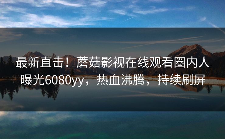最新直击！蘑菇影视在线观看圈内人曝光6080yy，热血沸腾，持续刷屏