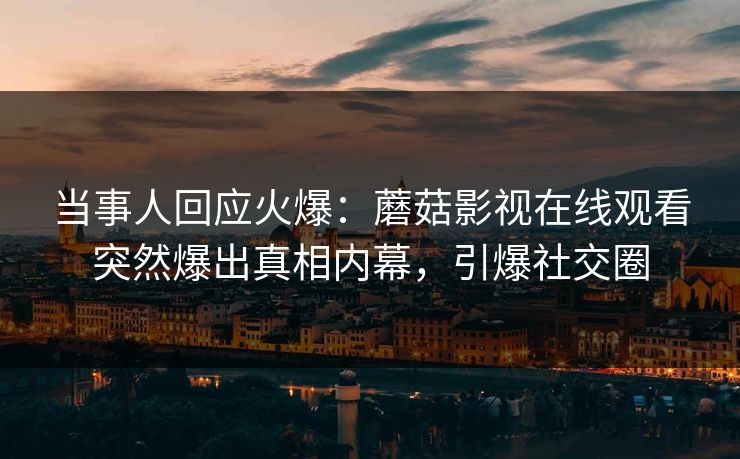 当事人回应火爆：蘑菇影视在线观看突然爆出真相内幕，引爆社交圈
