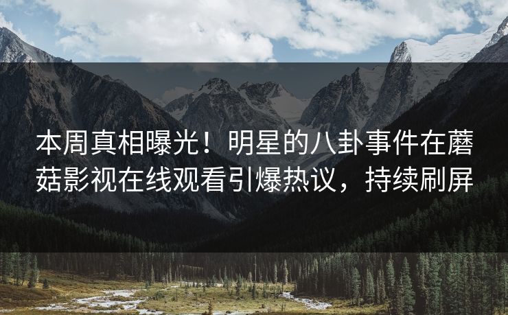 本周真相曝光！明星的八卦事件在蘑菇影视在线观看引爆热议，持续刷屏
