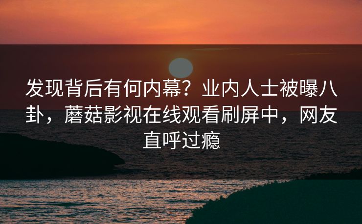 发现背后有何内幕？业内人士被曝八卦，蘑菇影视在线观看刷屏中，网友直呼过瘾