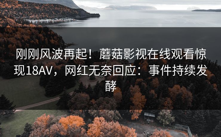 刚刚风波再起！蘑菇影视在线观看惊现18AV，网红无奈回应：事件持续发酵