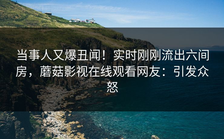 当事人又爆丑闻！实时刚刚流出六间房，蘑菇影视在线观看网友：引发众怒