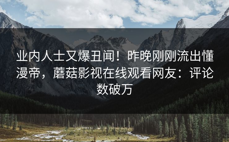 业内人士又爆丑闻！昨晚刚刚流出懂漫帝，蘑菇影视在线观看网友：评论数破万