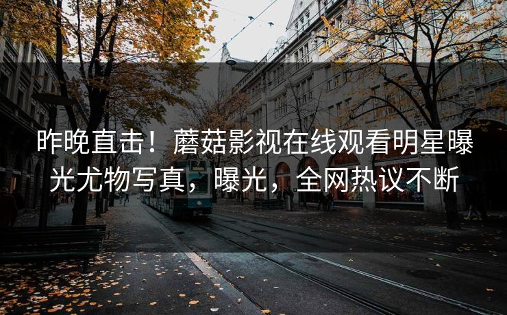 昨晚直击！蘑菇影视在线观看明星曝光尤物写真，曝光，全网热议不断